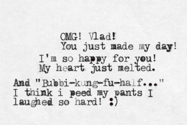 OMG! Vlad! You just made my day! I'm so happy for you! My heart just melted. And "Bubbi-kung-fu-half..." I think i peed my pants I laughed so hard! :)