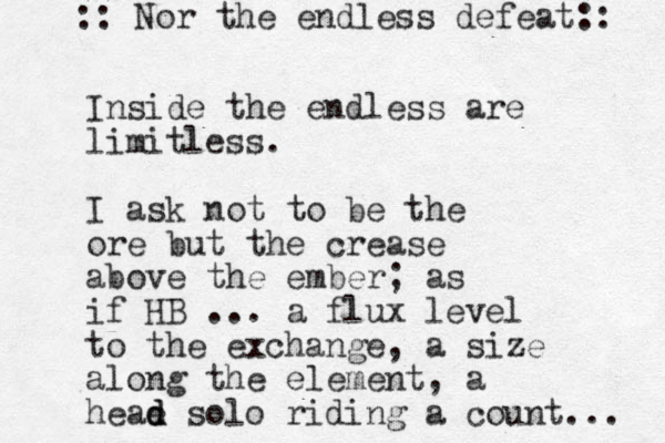 Inside the endless are limitless. I ask not to be the ore but the crease above the ember; as if HB ... a flux level to the exchange, a size along the element, a heae d d solo riding a count... :: Nor the endless defeat:: 