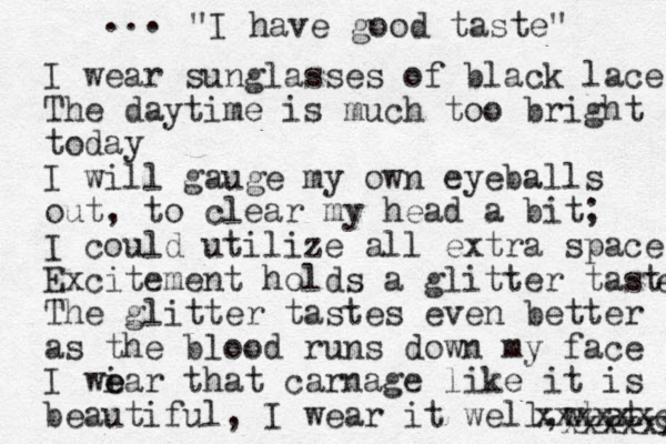 I wear sunglasses of black lace The daytime is much too bright today I will gauge my own eyeballs out, to clear my head a bit; I could utilize all extra space Excitement holds a glitter taste e The glitter tastes even better as the blood runs down my face I wi e ear that carnage like it is beautiful, I wear it well,what xxxxxx xxxxxxc ... "I have good taste" 