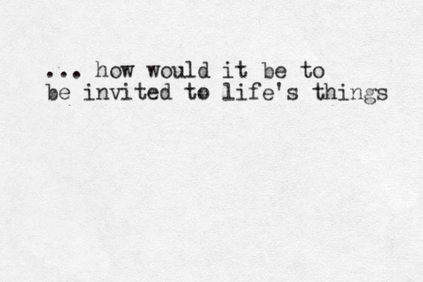 ... how would it be to be invited to life's things 