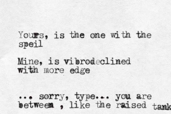 Yours, is the one with the speil Mine, is vibrodeclined with more edge ... sorry, type... you are between , like the raised tank 