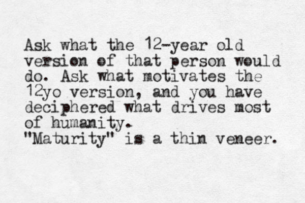 Ask what the 12-year old version of that person would do. Ask what motivates the 12yo version, and you have deciphered what drives most of humanity. "Maturity" is a thin veneer. 
