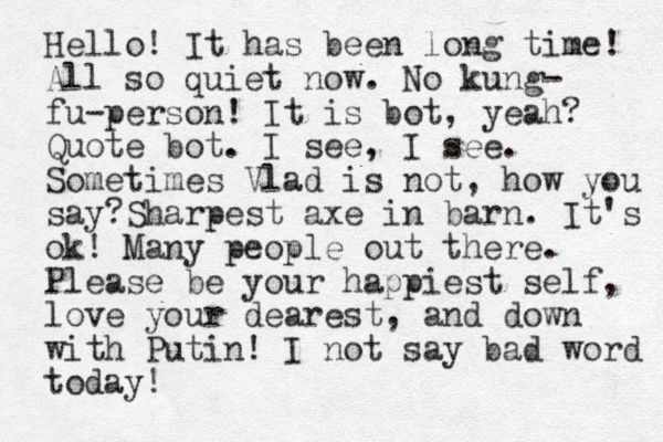 Hello! It has been long time! All so quiet now. No kung- fu-person! It is bot, yeah? Quote bot. I see, I see. Sometimes Vlad is not, how you say?Sharpest axe in barn. It's ok! Many people out there. Please be your happiest self, love your dearest, and down with Putin! I not say bad word today!