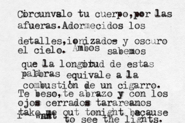 Cor i cunvslo a tu cuerpo,por las afueras.Adormecidos los detalles,ionizados - y oscuro el cielo. Ambos sabemos que la longorud it de estas palbras a equivale a la combusti' on de un cigarro. Te beso,te abrazo y con los ojos cerrados tarareanos m take me out tonight baca e use i wnst an to see the lights. 