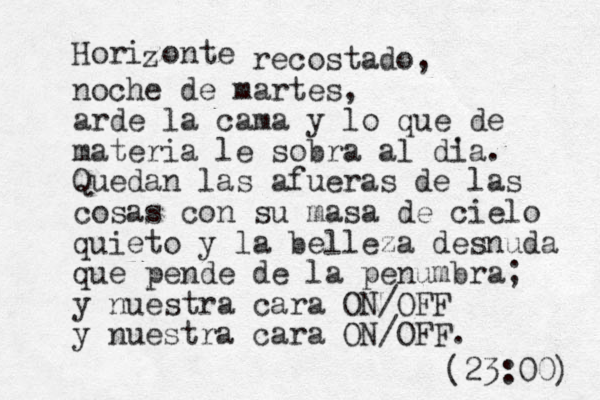 Horizonte z recostado, noche de martes, arde la cama y lo que de materia le sobra al d' ia. Quedan las afueras de las cosas con su masa de cielo quieto y la belleza desnuda que pende de la penumbra; y nuestra cara ON/OFF y nuestra cara ON/OFF. (23:00) 