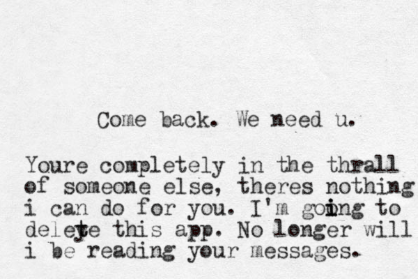 Come back. We need u. Youre completely in the thrall of someone else, theres nothing i can do for you. I'm goo i i ing to deley t te this app. No longer will i be reading your messages. 