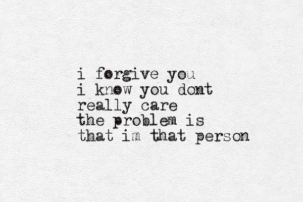 i forgive you i know you dont really care the problem is that im that person