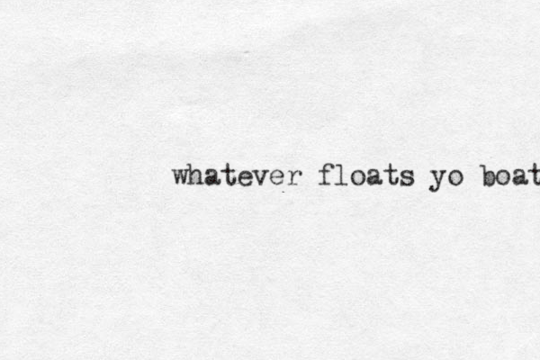 whatever floats yo boat 
