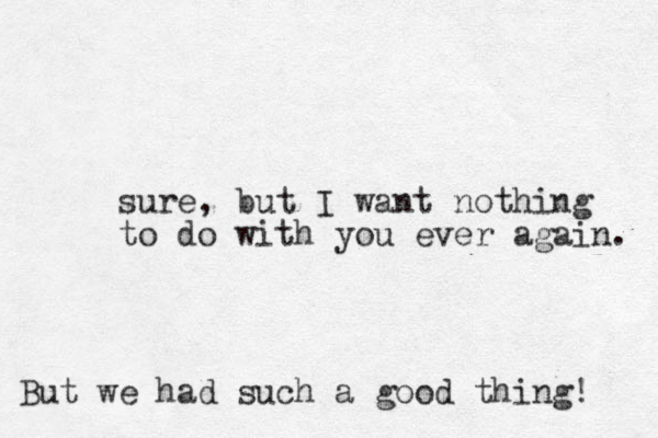 sure, but I want nothing to do with you ever again. But we had such a good thing! 