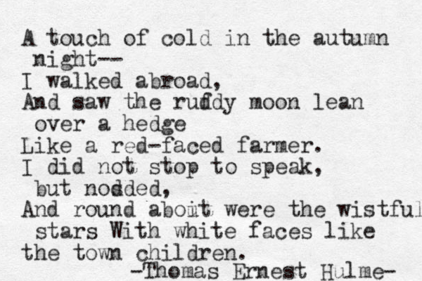 A touch of cold in the autumn night-- I walked abroad, And saw the ruf ddy moon lean over a hedge Like a red-faced farmer. I did not stop to speak, but nosded d , And round aboit u were the wistful stars With white faces like the town children. Thomas Ernest Hulme- - 