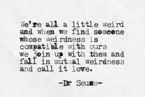 We're all a little weird and when we find someone whose weirdness is compatible with ours we join up with rhem t t and fall i n mutual weirdness and call it love. -Dr Seuss-