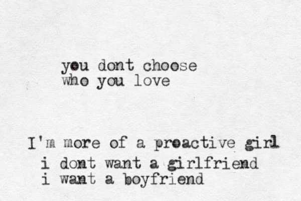 you dont choose who you love I'm more of a proactive girl i dont want a girlfriend i want a boyfriend