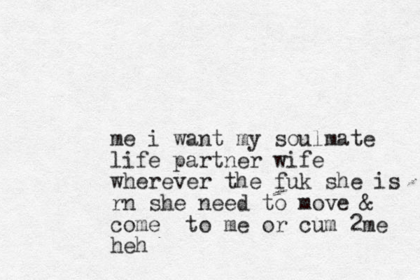 me i want my soulmate life partner wife wherever the f uk she is rn she need to move & come to me or cum 2me heh