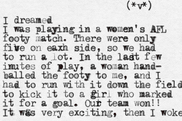 I dreamed I was playing in a women's AFL footy match. There were only fib v ve on eaxh side, so we had to run a lot. In the ladt s s few inutes of play, a woman hand- balled the footy to me, and I had to run with it down the field to kick it to a f g girl who marked it for a goal. Out team r r won!! It wS as very exciting, then I woke (*v*) 