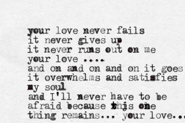 your love never fails it never gives up it never runs out on me your love .... and on and on and on it goes it overwhelms and satisfies my soul and I'll never have to be afraid because rhjs t t i i obe n n thing remains... your love... 