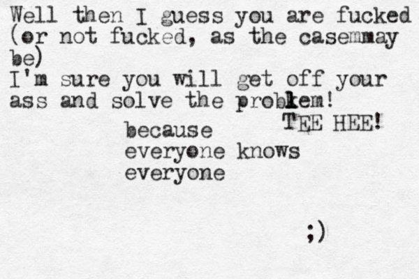 because everyone knows everyone Well then I guess you are fucked (or not fucked, as the casemmay be) I'm sure you will get off your ass and solve the probkem l l l ! TEE HEE! ;) 