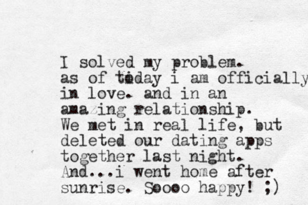 I solved my problem. as of tiday o i am officially in love. and in an amazing relationship. We met in real life, but deleted our dating apps together last night. And...i went home after sunrise . Soooo happy! ;) 