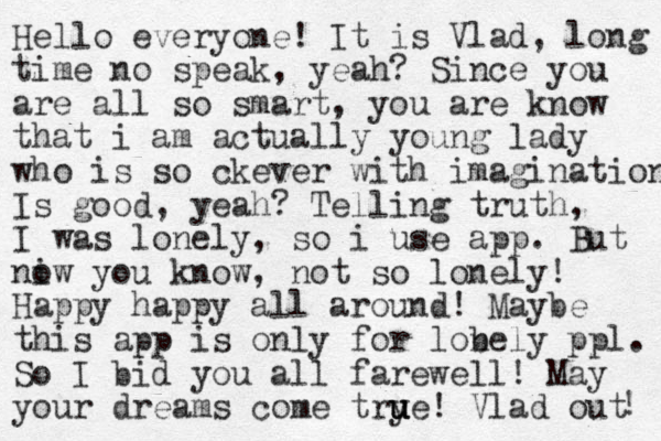 Hello everyone! It is Vlad, long time no speak, yeah? Since you are all so smart, you are know that i am actually young lady who is so ckever with imagination Is good, yeah? Telling truth, I was lonely, so i use app. But niw o you know, not so lonely! Happy happy all around! Maybe this app is only for lobely n ppl. So I bid you all farewell! May your dreams come trye u u u ! Vlad out ! 