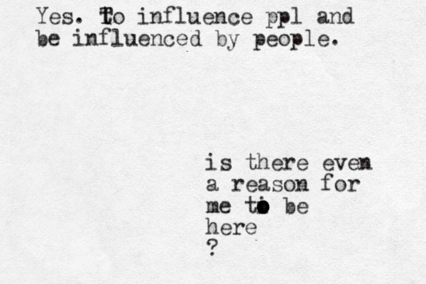is there even a reason for me ti o o o be here ? Yes. t T To influence ppl and be influenced by people. 