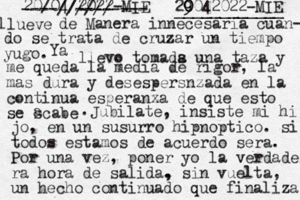 20/04/2022-MIE lueve l de Manera innecesaria cuan- do se trata de cruzar un tiempo yugo. ----////// -------- Ya llevo tomads a una taza y me queda la media de rigor, la mas dura y desespersnzada en la continua esperanx za de que esto se scabe a . Jubilate, insiste mi hi jo, en un susurro hipnoptico. si todos estamos de acuerdo sera. Por una vez, poner yo la verdadera ra hora de salida. , sin vuelta, un hecho continuado que finaliza 29 0 0042022-MIE ____________ 