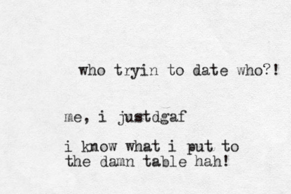 who tryin to date who?! me, i just gaf d i know what i put to the damn table hah! 