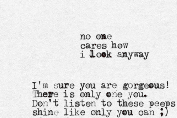 no one cares how i look anyway I'm sure you are gorgeous! There is only one you. Don't listen to these peeps shine like only you can ;) 