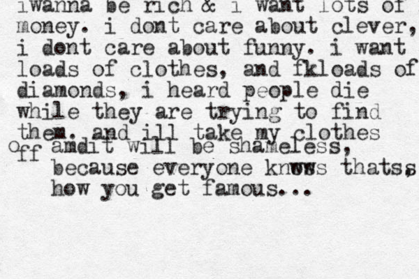 iwanna be rich & i want lots of mo money. i dont care about clever, i dont care about funny. i want loads of clothes, and fkloads of diamonds, i heard people die while they are trying to find them. and ill take my clothes ff o amdit will be shameless, because everyone knws ows thatss , how you get famous... 