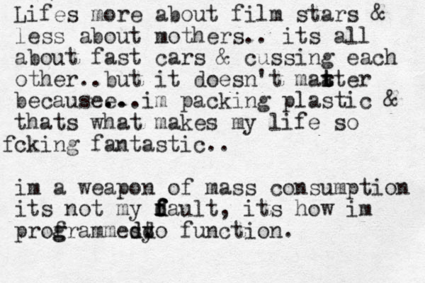 Lifes more about film stars & less about mothers.. its all about fast cars & cussing each other.. but it doesn't maa t t rter becausee ... .. im packing plastic & thats what makes my life so cking f fantastic.. im a weapon of mass consumption its not my d f f d fault, its how im prof g grammes dd d. t yo function. 