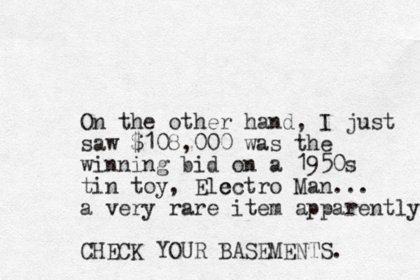 On the other hand, I just saw $108,000 was the winning bid on a 1950s tin toy, Elc ectro Man... a very rare item apparently CHECK YOUR BASEMENTS. 