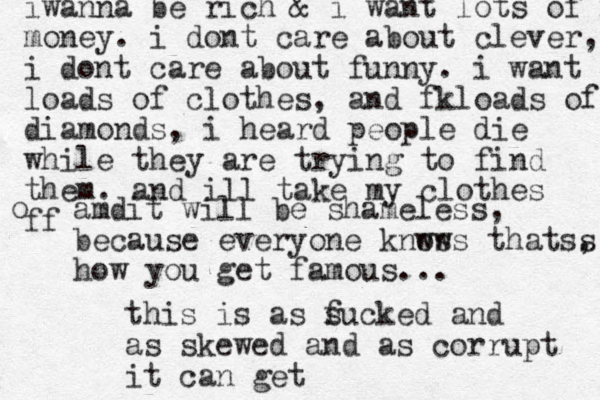 iwanna be rich & i want lots of mo money. i dont care about clever, i dont care about funny. i want loads of clothes, and fkloads of diamonds, i heard people die while they are trying to find them. and ill take my clothes ff o amdit will be shameless, because everyone knws ows thatss , how you get famous... this is as s fucked and as skewed and as corrupt it can get
