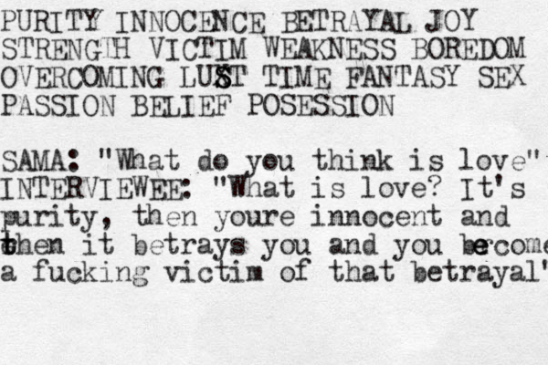 PURITY INNOCENCE BETRAYAL JOY STRENGTH VICTIM WEAKNESS BOREDOM OVERCOMING LUX S S S ST TIME FANTASY SEX PASSION BELIEF POSESSION SAMA: "What do you think is love" INTERVIEWEE: "What is love? It's purity , then youre innocent and e rhe t t n it betrays you and you brcome e e e a fucking victim of that betrayal" 