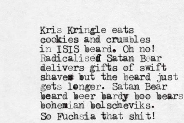 Kris Kringle eats cookies and crumbles in ISIS beard. Oh no! Radicalisef d d Satan Bear delivers gifts of swift shaves but the beard just gets longer. Satan Bear beard beer bardy boo bears bohemian bolscheviks. So Fuchsia that shit! 