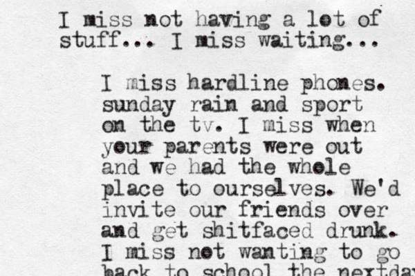 I miss hardline phones. sunday rain and sport on the tv. I miss when your parents were out and we had the whole place to ourselves. We'd invite our friends over and get shitfaced drunk. I miss not wanting to go back to school the nextday I miss not having a lot of stuff... I miss waiting... 