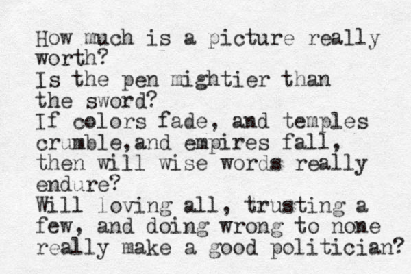 How much is a picture really worth? Is the pen mightier than the sword? If colors fade, and temples crumble, and empires fall, then will wise words really endure? Will loving all, trusting a few, and doing wrong to no e n really make a good politician? 