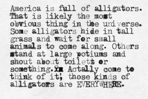 America is full of alligators. That is likely the most obvious thing in te he universe. Some alligators hide in tall grass and wait for small animals to come along. Others stand at large potiums and shout about toilett s or something.?m xx Actally come to think of it' , those kinds of alligators are EVERYWHERE. 