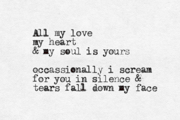 All my love my heart & my soul is yours occassionally i scream for you in silence & tears fall down my face 