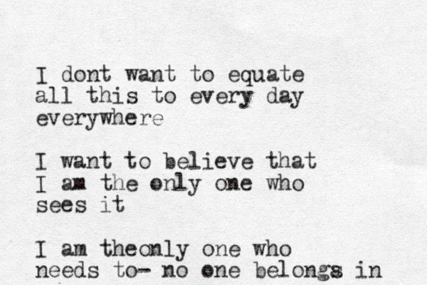 I dont want to equate all this to every day everywhere I want to believe that I am the only one who sees it I am theonly one who needs to- no one b elonga s in 