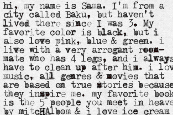 hi, my name is Sama. I'm from a city called Baku, but haven't lived there since I was 3. My favorite color is black, but i also love pink, blue & green. i live with a very arrogant room- mate who has 4 legs, and i always have to clean up after him. i love music , all genres & movies that are based on true stories because they inspire me. my favorite book is the 5 people you meet in heaven by mitcj H HAlbom & i love ice cream 