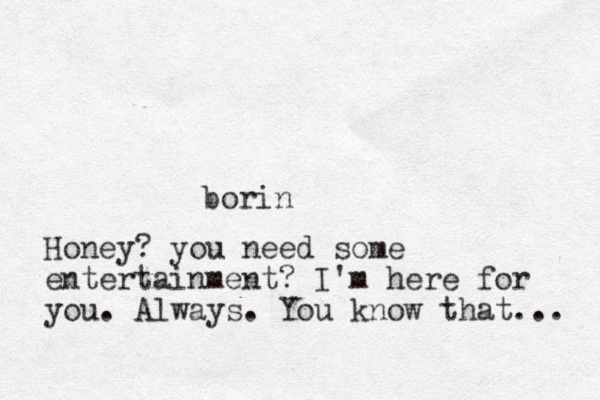borin Honey? you need some entertainment? I'm here for you. Always. You know that... 