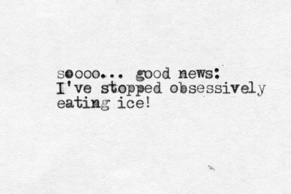 soooo... good news: I've stopped obsessively eating ice!