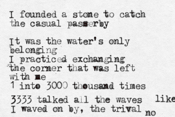 I founded a stone to catch the casual passerby It was the water's only belonging I practiced exchanging the corner that was left with me 1 into 3000 thousand times 3333 talked all the waves I waved on by, the trival no like 