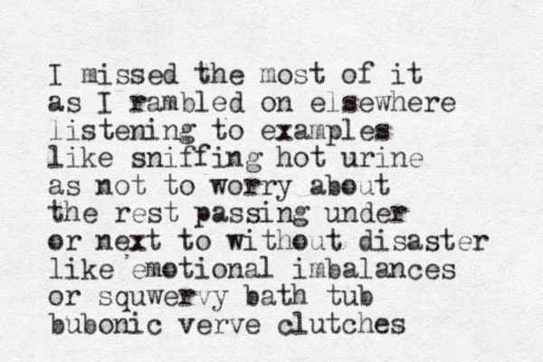 I missed the most of it as I rambled on elsewhere listening to examples like sniffing hot urine as not to worry about the rest passing under or next to without disaster like emotional imbalances or squwervy bath tub bubonic verve clutches 