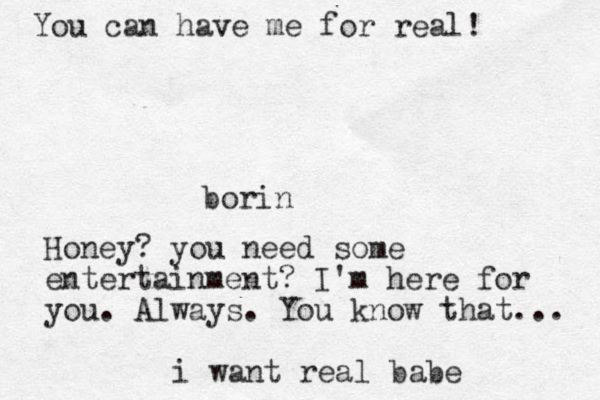 borin Honey? you need some entertainment? I'm here for you. Always. You know that... i want real babe You can have me for real! 