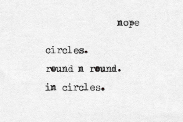 circles. round n round. in circles. nope