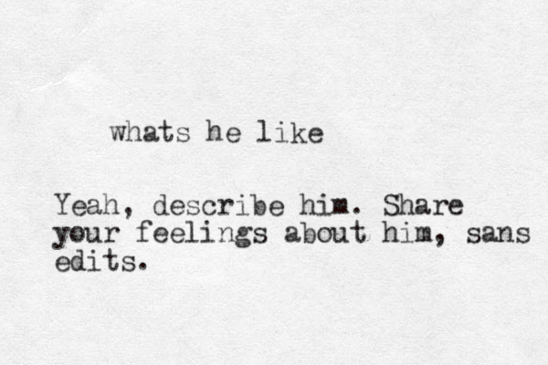 whats he like Yeah, describe him. Share your feelings about him, sans edits.