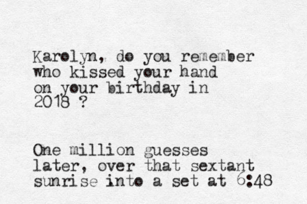 Karolyn, do you remember who kissed your hand on your birthday in 2018 ? One million guesses later, over that sextant sunrise . into a set at 6:48 