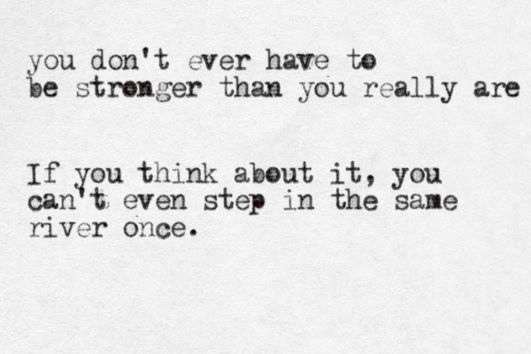 you don't ever have to be stronger than you really are If you think about it, you can't even step in the same river once.