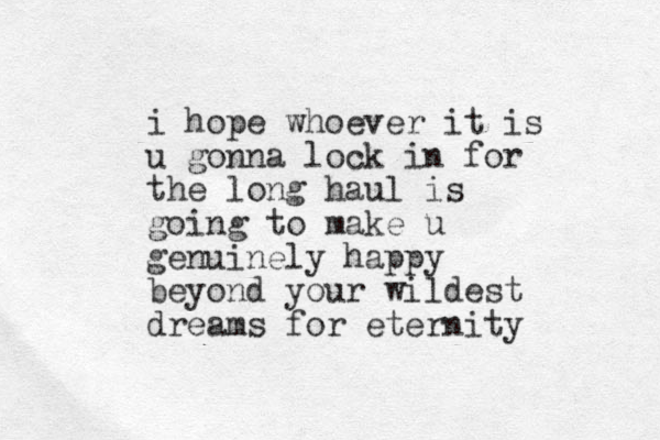 i hope whoever it is u gonna lock in for the long haul is going to make u genuinely happy beyond your wildest dreams for eternity
