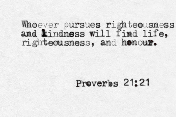 Whoever pursues righteousness and lindnss k e e s will find life, righteousness, and honour. Proverbs 21:21 
