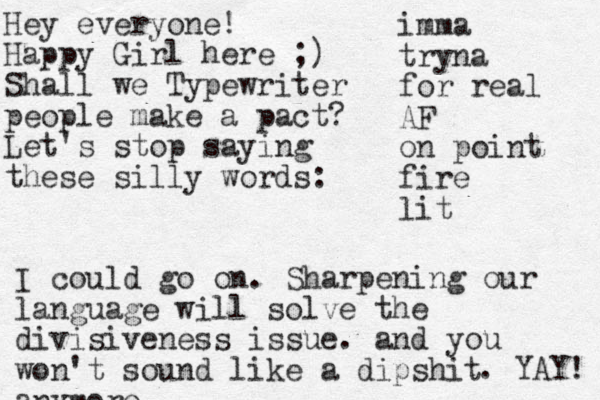 Hey everyone! Happy Girl here ;) Shall we Typewriter people make a pact? Let's stop saying these silly words: imma tryna for real AF on point fire lit I could go on. Sharpening our language will solve the divisiveness issue. and you won't sound like a dipshit anymore . YAY! 
